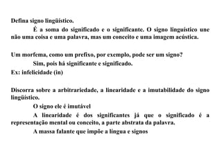 Defina signo lingüístico.
É a soma do significado e o significante. O signo linguístico une
não uma coisa e uma palavra, mas um conceito e uma imagem acústica.
Um morfema, como um prefixo, por exemplo, pode ser um signo?
Sim, pois há significante e significado.
Ex: infelicidade (in)
Discorra sobre a arbitrariedade, a linearidade e a imutabilidade do signo
lingüístico.
O signo ele é imutável
A linearidade é dos significantes já que o significado é a
representação mental ou conceito, a parte abstrata da palavra.
A massa falante que impõe a língua e signos
 