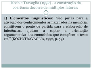 Koch e Travaglia (1992) - a construção da
coerência decorre de múltiplos fatores:
1) Elementos linguísticos: “são pistas para a
ativação dos conhecimentos armazenados na memória,
constituem o ponto de partida para a elaboração de
inferências, ajudam a captar a orientação
argumentativa dos enunciados que compõem o texto
etc.” (KOCH/TRAVAGLIA, 1992, p. 59)
 