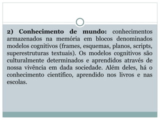 2) Conhecimento de mundo: conhecimentos
armazenados na memória em blocos denominados
modelos cognitivos (frames, esquemas, planos, scripts,
superestruturas textuais). Os modelos cognitivos são
culturalmente determinados e aprendidos através de
nossa vivência em dada sociedade. Além deles, há o
conhecimento científico, aprendido nos livros e nas
escolas.
 