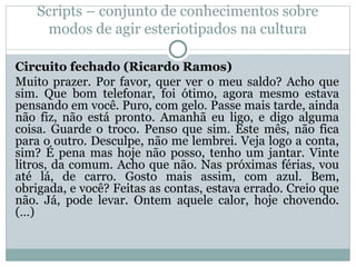 Scripts – conjunto de conhecimentos sobre
modos de agir esteriotipados na cultura
Circuito fechado (Ricardo Ramos)
Muito prazer. Por favor, quer ver o meu saldo? Acho que
sim. Que bom telefonar, foi ótimo, agora mesmo estava
pensando em você. Puro, com gelo. Passe mais tarde, ainda
não fiz, não está pronto. Amanhã eu ligo, e digo alguma
coisa. Guarde o troco. Penso que sim. Este mês, não fica
para o outro. Desculpe, não me lembrei. Veja logo a conta,
sim? É pena mas hoje não posso, tenho um jantar. Vinte
litros, da comum. Acho que não. Nas próximas férias, vou
até lá, de carro. Gosto mais assim, com azul. Bem,
obrigada, e você? Feitas as contas, estava errado. Creio que
não. Já, pode levar. Ontem aquele calor, hoje chovendo.
(…)
 