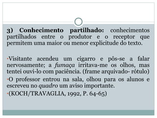 3) Conhecimento partilhado: conhecimentos
partilhados entre o produtor e o receptor que
permitem uma maior ou menor explicitude do texto.
•Visitante acendeu um cigarro e pôs-se a falar
nervosamente; a fumaça irritava-me os olhos, mas
tentei ouvi-lo com paciência. (frame arquivado- rótulo)
•O professor entrou na sala, olhou para os alunos e
escreveu no quadro um aviso importante.
•(KOCH/TRAVAGLIA, 1992, P. 64-65)
 