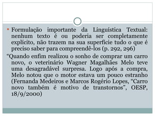  Formulação importante da Linguística Textual:
nenhum texto é ou poderia ser completamente
explícito, não trazem na sua superfície tudo o que é
preciso saber para compreendê-los (p. 292, 296)
“Quando enfim realizou o sonho de comprar um carro
novo, o veterinário Wagner Magalhães Melo teve
uma desagradável surpresa. Logo após a compra,
Melo notou que o motor estava um pouco estranho
(Fernanda Medeiros e Marcos Rogério Lopes, “Carro
novo também é motivo de transtornos”, OESP,
18/9/2000)
 