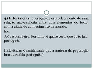 4) Inferências: operação de estabelecimento de uma
relação não-explícita entre dois elementos do texto,
com a ajuda do conhecimento de mundo.
EX.
João é brasileiro. Portanto, é quase certo que João fala
português.
(Inferência: Considerando que a maioria da população
brasileira fala português.)
 