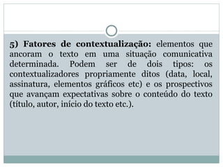 5) Fatores de contextualização: elementos que
ancoram o texto em uma situação comunicativa
determinada. Podem ser de dois tipos: os
contextualizadores propriamente ditos (data, local,
assinatura, elementos gráficos etc) e os prospectivos
que avançam expectativas sobre o conteúdo do texto
(título, autor, início do texto etc.).
 