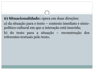 6) Situacionalidade: opera em duas direções:
a) da situação para o texto – contexto imediato e sócio-
político-cultural em que a interação está inserida;
b) do texto para a situação – reconstrução dos
referentes textuais pelo texto.
 