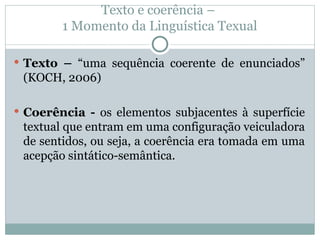 Texto e coerência –
1 Momento da Linguística Texual
 Texto – “uma sequência coerente de enunciados”
(KOCH, 2006)
 Coerência - os elementos subjacentes à superfície
textual que entram em uma configuração veiculadora
de sentidos, ou seja, a coerência era tomada em uma
acepção sintático-semântica.
 