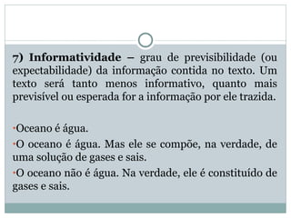 7) Informatividade – grau de previsibilidade (ou
expectabilidade) da informação contida no texto. Um
texto será tanto menos informativo, quanto mais
previsível ou esperada for a informação por ele trazida.
•Oceano é água.
•O oceano é água. Mas ele se compõe, na verdade, de
uma solução de gases e sais.
•O oceano não é água. Na verdade, ele é constituído de
gases e sais.
 