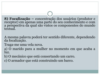 8) Focalização – concentração dos usuários (produtor e
receptor) em apenas uma parte do seu conhecimento e com
a perspectiva da qual são vistos os componentes do mundo
textual.
A mesma palavra poderá ter sentido diferente, dependendo
da focalização.
Traga-me uma vela nova.
a) O marido para a mulher no momento em que acaba a
luz.
b) O mecânico que está consertando um carro.
c) O armador que está construindo um barco.
 