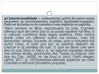 9) Intertextualidade – conhecimento prévio de outros textos
necessário ao processamentos cognitivo (produção/recepção).
Pode ser de forma ou de conteúdo e esta implícita ou explícita.
"Nem sempre os filhos reproduzem os pais. Camões
afirmou que de certo pai só se podia esperar tal filho, e
a ciência confirma esta regra poética. Pela minha
parte creio na ciência como na poesia, mas há
exceções, amigo. Sucede, às vezes, que a natureza faz
outra coisa, e nem por isso as plantas deixam de
crescer e as estrelas de luzir. O que se deve crer sem
erro é que Deus é Deus; e, se alguma rapariga árabe
me estiver lendo, ponha-lhe Alá. Todas as línguas vão
dar ao Céu. (ASSIS, M. de Esaú e Jacó. Porto Alegre:
L&PM, 2011. p. 107)(intertextualidade explícita ao citar
Camões e retomar provérbio popular)
 