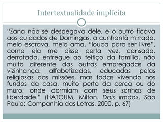 Intertextualidade implícita
“Zana não se despegava dele, e o outro ficava
aos cuidados de Domingas, a cunhantã mirrada,
meio escrava, meio ama, “louca para ser livre”,
como ela me disse certa vez, cansada,
derrotada, entregue ao feitiço da família, não
muito diferente das outras empregadas da
vizinhança, alfabetizadas, educadas pelas
religiosas das missões, mas todas vivendo nos
fundos da casa, muito perto da cerca ou do
muro, onde dormiam com seus sonhos de
liberdade.” (HATOUM, Milton. Dois irmãos. São
Paulo: Companhia das Letras, 2000. p. 67)
 