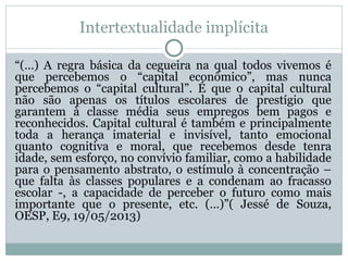 Intertextualidade implícita
“(…) A regra básica da cegueira na qual todos vivemos é
que percebemos o “capital econômico”, mas nunca
percebemos o “capital cultural”. É que o capital cultural
não são apenas os títulos escolares de prestígio que
garantem à classe média seus empregos bem pagos e
reconhecidos. Capital cultural é também e principalmente
toda a herança imaterial e invisível, tanto emocional
quanto cognitiva e moral, que recebemos desde tenra
idade, sem esforço, no convívio familiar, como a habilidade
para o pensamento abstrato, o estímulo à concentração –
que falta às classes populares e a condenam ao fracasso
escolar -, a capacidade de perceber o futuro como mais
importante que o presente, etc. (…)”( Jessé de Souza,
OESP, E9, 19/05/2013)
 