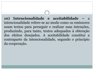 10) Intencionalidade e aceitabilidade – a
intencionalidade refere-se ao modo como os emissores
usam textos para perseguir e realizar suas intenções,
produzindo, para tanto, textos adequados à obtenção
dos efeitos desejados. A aceitabilidade constitui a
contraparte da intencionalidade, segundo o princípio
da cooperação.
 