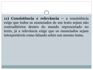 11) Consistência e relevância – a consistência
exige que todos os enunciados de um texto sejam não
contraditórios dentro do mundo representado no
texto, já a relevância exige que os enunciados sejam
interpretáveis como falando sobre um mesmo tema.
 