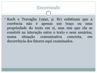 Encerrando
 Koch e Travaglia (1992, p. 81) enfatizam que a
coerência não é apenas um traço ou uma
propriedade do texto em si, mas sim que ela se
constrói na interação entre o texto e seus usuários,
numa situação comunicativa concreta, em
decorrência dos fatores aqui examinados.
 