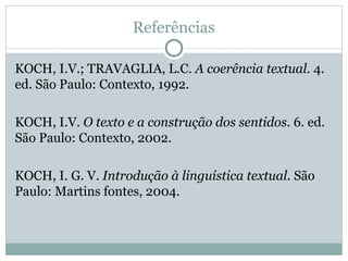 Referências
KOCH, I.V.; TRAVAGLIA, L.C. A coerência textual. 4.
ed. São Paulo: Contexto, 1992.
KOCH, I.V. O texto e a construção dos sentidos. 6. ed.
São Paulo: Contexto, 2002.
KOCH, I. G. V. Introdução à linguística textual. São
Paulo: Martins fontes, 2004.
 