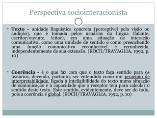 Perspectiva sociointeracionista
 Texto - unidade linguística concreta (perceptível pela visão ou
audição), que é tomada pelos usuários da língua (falante,
escritor/ouvinte, leitor), em uma situação de interação
comunicativa, como uma unidade de sentido e como preenchendo
uma função comunicativa reconhecível e reconhecida,
independentemente de sua extensão. (KOCH/TRAVAGLIA, 1992, p.
10)
 Coerência - é o que faz com que o texto faça sentido para os
usuários, devendo, portanto, ser entendida como um princípio de
interpretabilidade, ligada à inteligibilidade do texto numa situação
de comunicação e à capacidade que o receptor tem para calcular o
sentido deste texto. Este sentido, evidentemente, deve ser do todo,
pois a coerência é global. (KOCH/TRAVAGLIA, 1992, p. 10)
 