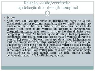 Relação coesão/coerência:
explicitação da ordenação temporal
• Show
• Sexta-feira Raul viu um cartaz anunciando um show de Milton
Nascimento para a próxima terça-feira, dia 04/04/89, às 21h, no
ginásio do Uberlândia Tênis Clube na Getúlio Vargas. Por ser fã do
cantor, ficou com muita vontade de assistir à apresentação.
Chegando em casa, falou com o pai que lhe deu dinheiro para
comprar o ingresso. Na terça-feira, dia do show, Raul preparou-se,
escolhendo uma roupa com que ficasse mais à vontade durante o
evento. Foi para o UTC com um grupo de amigos. Lá havia uma
multidão em grande expectativa aguardando o início do espetáculo,
que começou com meia hora de atraso. Mas valeu a pena: a música
era da melhor qualidade, fazendo todos vibrarem e participarem do
show. Após o final, Raul voltou para casa com um vazio no peito
pela ausência de todo aquele som, de toda aquela alegria
contagiante. (KOCH/TRAVAGLIA, 1992, p. 13)
 