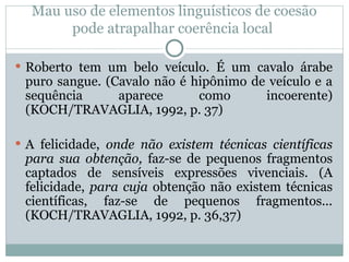 Mau uso de elementos linguísticos de coesão
pode atrapalhar coerência local
 Roberto tem um belo veículo. É um cavalo árabe
puro sangue. (Cavalo não é hipônimo de veículo e a
sequência aparece como incoerente)
(KOCH/TRAVAGLIA, 1992, p. 37)
 A felicidade, onde não existem técnicas científicas
para sua obtenção, faz-se de pequenos fragmentos
captados de sensíveis expressões vivenciais. (A
felicidade, para cuja obtenção não existem técnicas
científicas, faz-se de pequenos fragmentos...
(KOCH/TRAVAGLIA, 1992, p. 36,37)
 