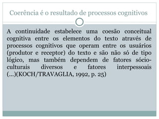 Coerência é o resultado de processos cognitivos
A continuidade estabelece uma coesão conceitual
cognitiva entre os elementos do texto através de
processos cognitivos que operam entre os usuários
(produtor e receptor) do texto e são não só de tipo
lógico, mas também dependem de fatores sócio-
culturais diversos e fatores interpessoais
(...)(KOCH/TRAVAGLIA, 1992, p. 25)
 