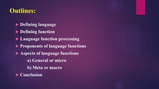 Outlines:
 Defining language
 Defining function
 Language function processing
 Proponents of language functions
 Aspects of language functions
a) General or micro
b) Meta or macro
 Conclusion
 