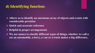 d) Identifying function:
 Allows us to identify an enormous array of objects and events with
considerable precision
 Quick and accurate reference
 Helpful in proper arrangements
 We use names to classify different types of things, whether we call a
car an automobile, a lorry, a van or a truck makes a big difference.
 