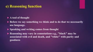 e) Reasoning function
 A tool of thought
 Before we say something we think and to do that we necessarily
use language.
 Speaking and writing comes from thought
 Reasoning may vary in connotations e.g., "black" may be
associated with evil and death, and "white" with purity and
goodness
 
