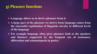 g) Pleasure functions
 Language allows us to derive pleasure from it.
 A large part of the pleasure we derive from language comes from
the successful exploitation of linguistic novelty at different levels
of the language
 For example language often gives pleasure both to the speakers
and listeners supported by the frequent use of assonance,
alliteration and onomatopoeia in poetry.
 