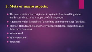 2: Meta or macro aspects:
 The term metafunction originates in systemic functional linguistics
and is considered to be a property of all languages.
 A function which is capable of describing one or more other functions.
 Michael Halliday, the founder of systemic functional linguistics, calls
these three functions:
 a) ideational
 b) interpersonal
 c) textual
 