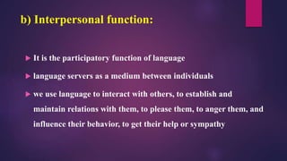 b) Interpersonal function:
 It is the participatory function of language
 language servers as a medium between individuals
 we use language to interact with others, to establish and
maintain relations with them, to please them, to anger them, and
influence their behavior, to get their help or sympathy
 