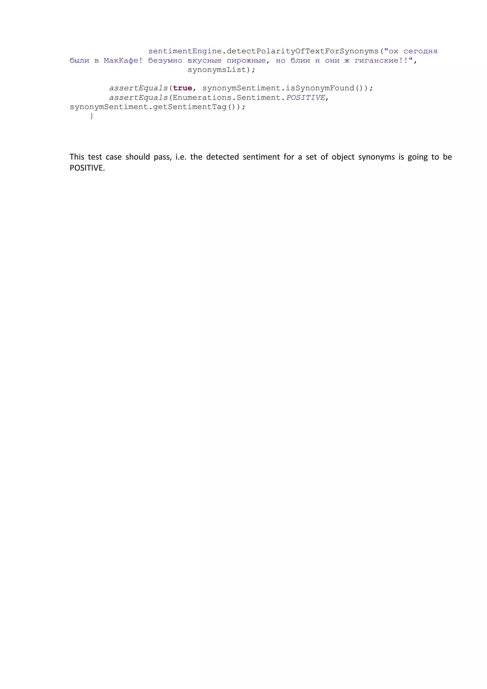 sentimentEngine.detectPolarityOfTextForSynonyms("ох сегодня
были в МакКафе! безумно вкусные пирожные, но блии н они ж гиганские!!",
synonymsList);
assertEquals(true, synonymSentiment.isSynonymFound());
assertEquals(Enumerations.Sentiment.POSITIVE,
synonymSentiment.getSentimentTag());
}
This test case should pass, i.e. the detected sentiment for a set of object synonyms is going to be
POSITIVE.
 