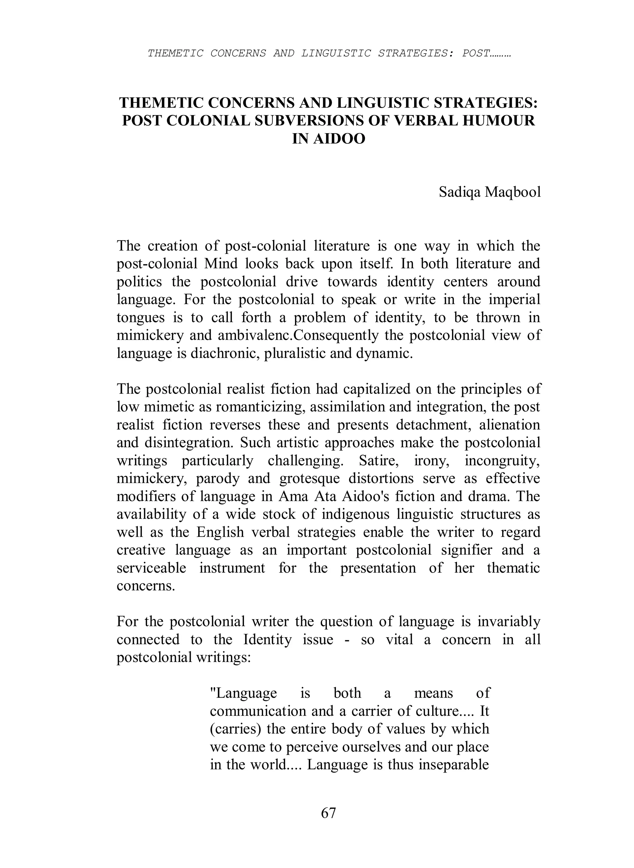 THEMETIC CONCERNS AND LINGUISTIC STRATEGIES: POST………
67
THEMETIC CONCERNS AND LINGUISTIC STRATEGIES:
POST COLONIAL SUBVERSIONS OF VERBAL HUMOUR
IN AIDOO
Sadiqa Maqbool
The creation of post-colonial literature is one way in which the
post-colonial Mind looks back upon itself. In both literature and
politics the postcolonial drive towards identity centers around
language. For the postcolonial to speak or write in the imperial
tongues is to call forth a problem of identity, to be thrown in
mimickery and ambivalenc.Consequently the postcolonial view of
language is diachronic, pluralistic and dynamic.
The postcolonial realist fiction had capitalized on the principles of
low mimetic as romanticizing, assimilation and integration, the post
realist fiction reverses these and presents detachment, alienation
and disintegration. Such artistic approaches make the postcolonial
writings particularly challenging. Satire, irony, incongruity,
mimickery, parody and grotesque distortions serve as effective
modifiers of language in Ama Ata Aidoo's fiction and drama. The
availability of a wide stock of indigenous linguistic structures as
well as the English verbal strategies enable the writer to regard
creative language as an important postcolonial signifier and a
serviceable instrument for the presentation of her thematic
concerns.
For the postcolonial writer the question of language is invariably
connected to the Identity issue - so vital a concern in all
postcolonial writings:
"Language is both a means of
communication and a carrier of culture.... It
(carries) the entire body of values by which
we come to perceive ourselves and our place
in the world.... Language is thus inseparable
 