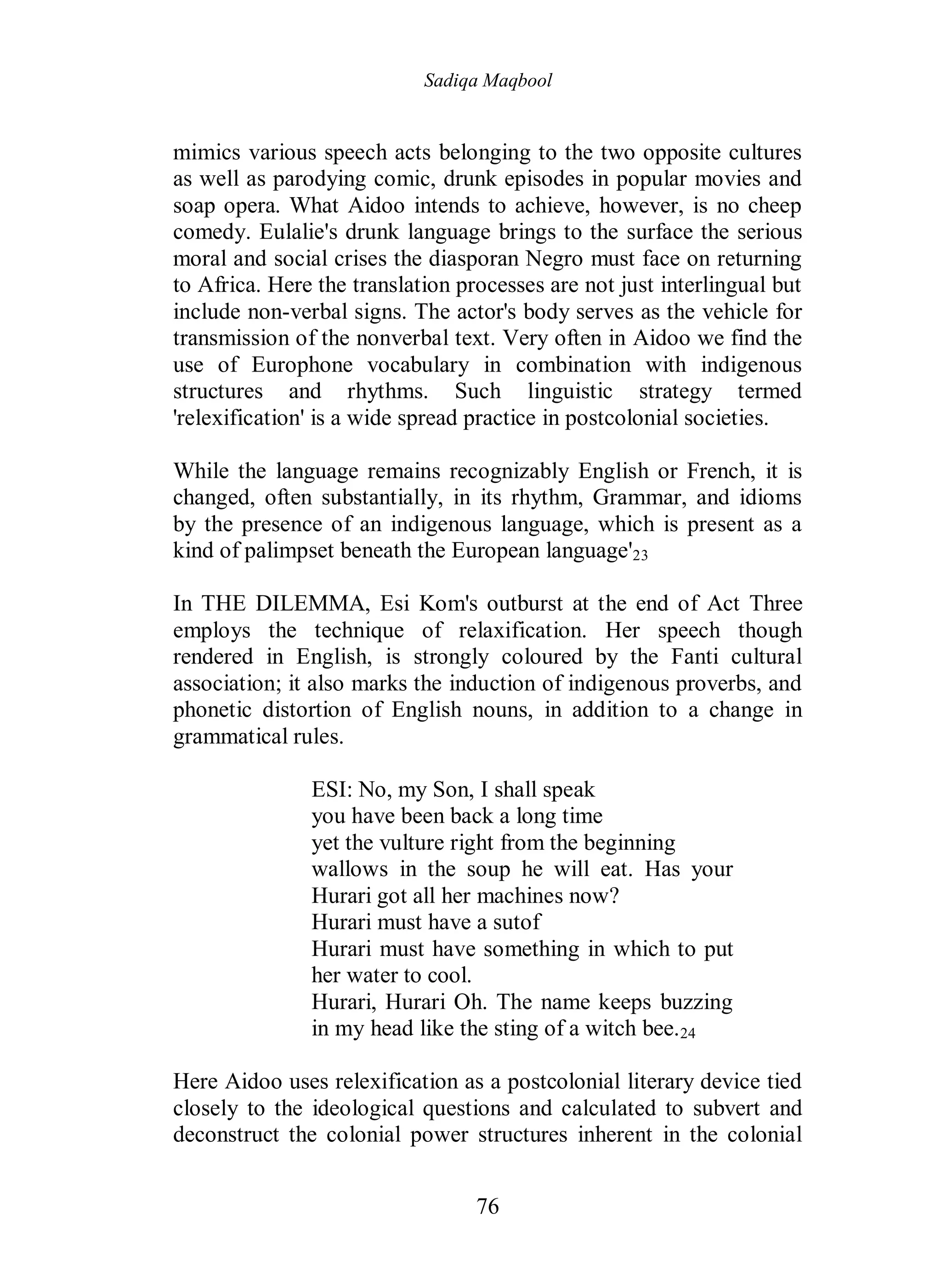 Sadiqa Maqbool
76
mimics various speech acts belonging to the two opposite cultures
as well as parodying comic, drunk episodes in popular movies and
soap opera. What Aidoo intends to achieve, however, is no cheep
comedy. Eulalie's drunk language brings to the surface the serious
moral and social crises the diasporan Negro must face on returning
to Africa. Here the translation processes are not just interlingual but
include non-verbal signs. The actor's body serves as the vehicle for
transmission of the nonverbal text. Very often in Aidoo we find the
use of Europhone vocabulary in combination with indigenous
structures and rhythms. Such linguistic strategy termed
'relexification' is a wide spread practice in postcolonial societies.
While the language remains recognizably English or French, it is
changed, often substantially, in its rhythm, Grammar, and idioms
by the presence of an indigenous language, which is present as a
kind of palimpset beneath the European language'23
In THE DILEMMA, Esi Kom's outburst at the end of Act Three
employs the technique of relaxification. Her speech though
rendered in English, is strongly coloured by the Fanti cultural
association; it also marks the induction of indigenous proverbs, and
phonetic distortion of English nouns, in addition to a change in
grammatical rules.
ESI: No, my Son, I shall speak
you have been back a long time
yet the vulture right from the beginning
wallows in the soup he will eat. Has your
Hurari got all her machines now?
Hurari must have a sutof
Hurari must have something in which to put
her water to cool.
Hurari, Hurari Oh. The name keeps buzzing
in my head like the sting of a witch bee.24
Here Aidoo uses relexification as a postcolonial literary device tied
closely to the ideological questions and calculated to subvert and
deconstruct the colonial power structures inherent in the colonial
 