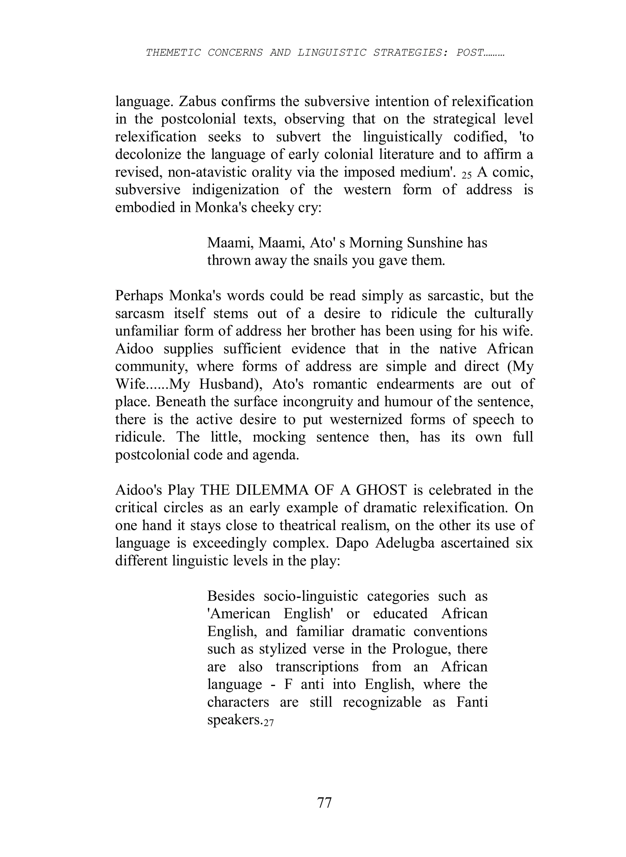 THEMETIC CONCERNS AND LINGUISTIC STRATEGIES: POST………
77
language. Zabus confirms the subversive intention of relexification
in the postcolonial texts, observing that on the strategical level
relexification seeks to subvert the linguistically codified, 'to
decolonize the language of early colonial literature and to affirm a
revised, non-atavistic orality via the imposed medium'. 25 A comic,
subversive indigenization of the western form of address is
embodied in Monka's cheeky cry:
Maami, Maami, Ato' s Morning Sunshine has
thrown away the snails you gave them.
Perhaps Monka's words could be read simply as sarcastic, but the
sarcasm itself stems out of a desire to ridicule the culturally
unfamiliar form of address her brother has been using for his wife.
Aidoo supplies sufficient evidence that in the native African
community, where forms of address are simple and direct (My
Wife......My Husband), Ato's romantic endearments are out of
place. Beneath the surface incongruity and humour of the sentence,
there is the active desire to put westernized forms of speech to
ridicule. The little, mocking sentence then, has its own full
postcolonial code and agenda.
Aidoo's Play THE DILEMMA OF A GHOST is celebrated in the
critical circles as an early example of dramatic relexification. On
one hand it stays close to theatrical realism, on the other its use of
language is exceedingly complex. Dapo Adelugba ascertained six
different linguistic levels in the play:
Besides socio-linguistic categories such as
'American English' or educated African
English, and familiar dramatic conventions
such as stylized verse in the Prologue, there
are also transcriptions from an African
language - F anti into English, where the
characters are still recognizable as Fanti
speakers.27
 