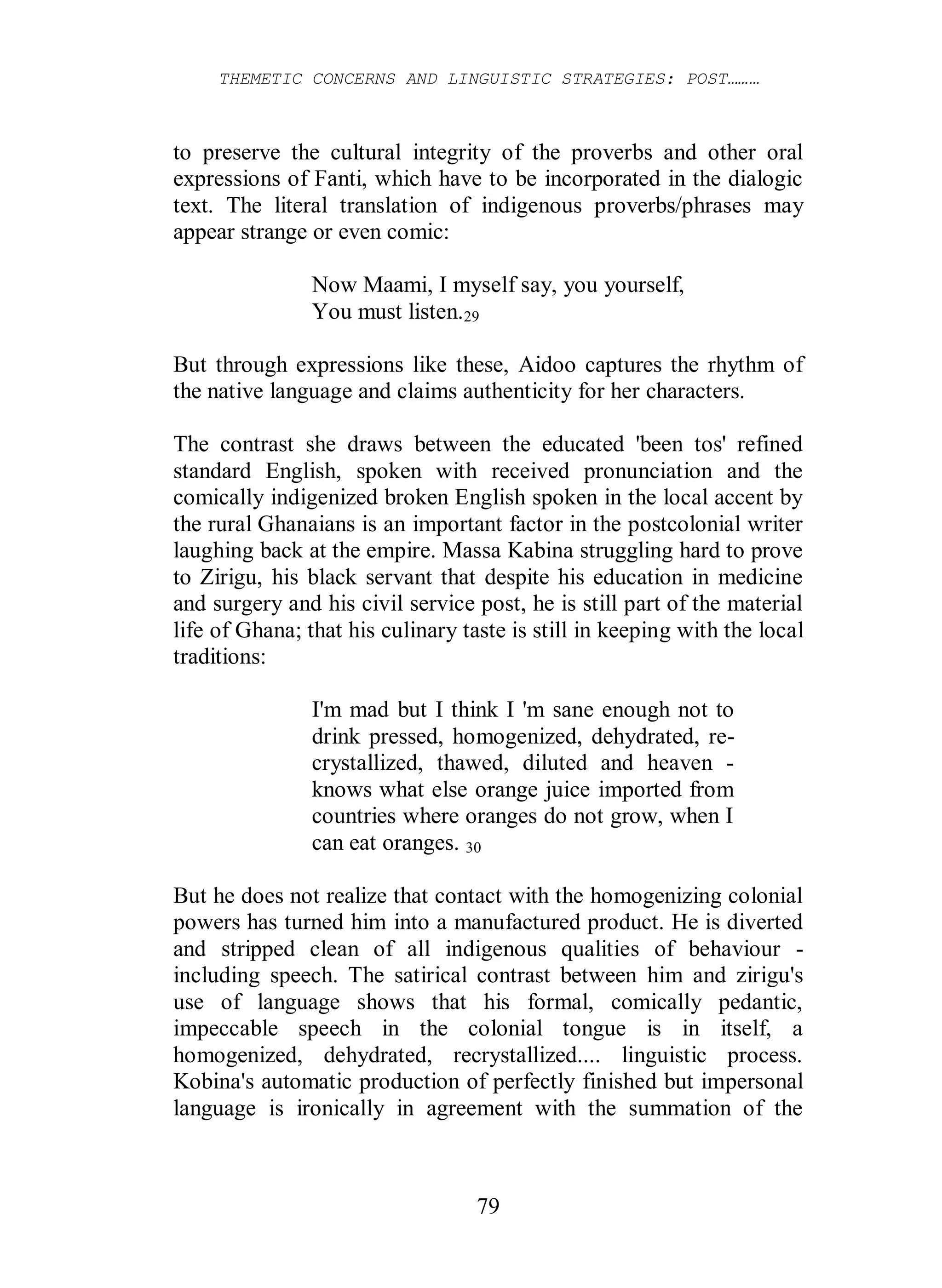 THEMETIC CONCERNS AND LINGUISTIC STRATEGIES: POST………
79
to preserve the cultural integrity of the proverbs and other oral
expressions of Fanti, which have to be incorporated in the dialogic
text. The literal translation of indigenous proverbs/phrases may
appear strange or even comic:
Now Maami, I myself say, you yourself,
You must listen.29
But through expressions like these, Aidoo captures the rhythm of
the native language and claims authenticity for her characters.
The contrast she draws between the educated 'been tos' refined
standard English, spoken with received pronunciation and the
comically indigenized broken English spoken in the local accent by
the rural Ghanaians is an important factor in the postcolonial writer
laughing back at the empire. Massa Kabina struggling hard to prove
to Zirigu, his black servant that despite his education in medicine
and surgery and his civil service post, he is still part of the material
life of Ghana; that his culinary taste is still in keeping with the local
traditions:
I'm mad but I think I 'm sane enough not to
drink pressed, homogenized, dehydrated, re-
crystallized, thawed, diluted and heaven -
knows what else orange juice imported from
countries where oranges do not grow, when I
can eat oranges. 30
But he does not realize that contact with the homogenizing colonial
powers has turned him into a manufactured product. He is diverted
and stripped clean of all indigenous qualities of behaviour -
including speech. The satirical contrast between him and zirigu's
use of language shows that his formal, comically pedantic,
impeccable speech in the colonial tongue is in itself, a
homogenized, dehydrated, recrystallized.... linguistic process.
Kobina's automatic production of perfectly finished but impersonal
language is ironically in agreement with the summation of the
 