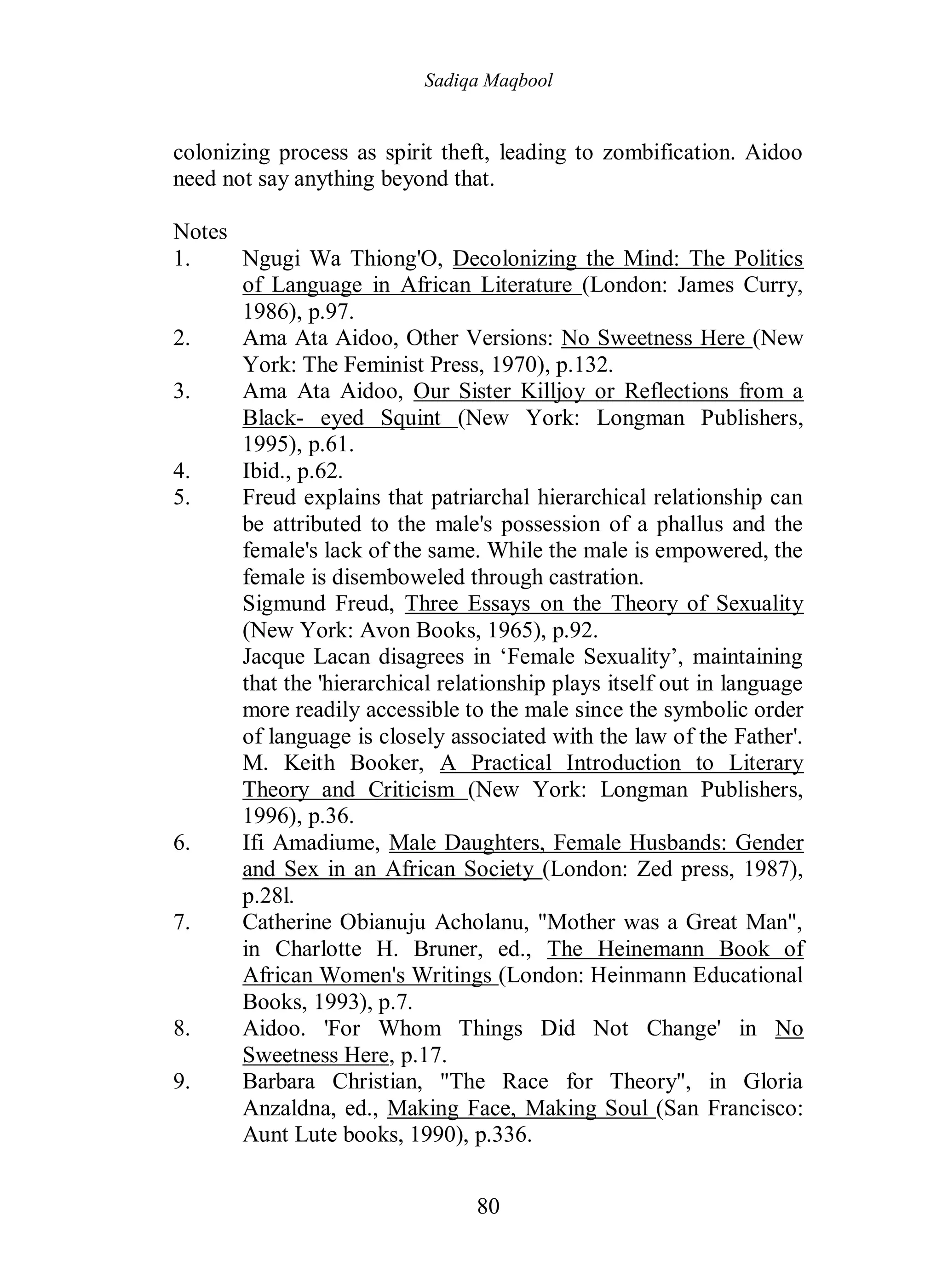 Sadiqa Maqbool
80
colonizing process as spirit theft, leading to zombification. Aidoo
need not say anything beyond that.
Notes
1. Ngugi Wa Thiong'O, Decolonizing the Mind: The Politics
of Language in African Literature (London: James Curry,
1986), p.97.
2. Ama Ata Aidoo, Other Versions: No Sweetness Here (New
York: The Feminist Press, 1970), p.132.
3. Ama Ata Aidoo, Our Sister Killjoy or Reflections from a
Black- eyed Squint (New York: Longman Publishers,
1995), p.61.
4. Ibid., p.62.
5. Freud explains that patriarchal hierarchical relationship can
be attributed to the male's possession of a phallus and the
female's lack of the same. While the male is empowered, the
female is disemboweled through castration.
Sigmund Freud, Three Essays on the Theory of Sexuality
(New York: Avon Books, 1965), p.92.
Jacque Lacan disagrees in ‘Female Sexuality’, maintaining
that the 'hierarchical relationship plays itself out in language
more readily accessible to the male since the symbolic order
of language is closely associated with the law of the Father'.
M. Keith Booker, A Practical Introduction to Literary
Theory and Criticism (New York: Longman Publishers,
1996), p.36.
6. Ifi Amadiume, Male Daughters, Female Husbands: Gender
and Sex in an African Society (London: Zed press, 1987),
p.28l.
7. Catherine Obianuju Acholanu, "Mother was a Great Man",
in Charlotte H. Bruner, ed., The Heinemann Book of
African Women's Writings (London: Heinmann Educational
Books, 1993), p.7.
8. Aidoo. 'For Whom Things Did Not Change' in No
Sweetness Here, p.17.
9. Barbara Christian, "The Race for Theory", in Gloria
Anzaldna, ed., Making Face, Making Soul (San Francisco:
Aunt Lute books, 1990), p.336.
 