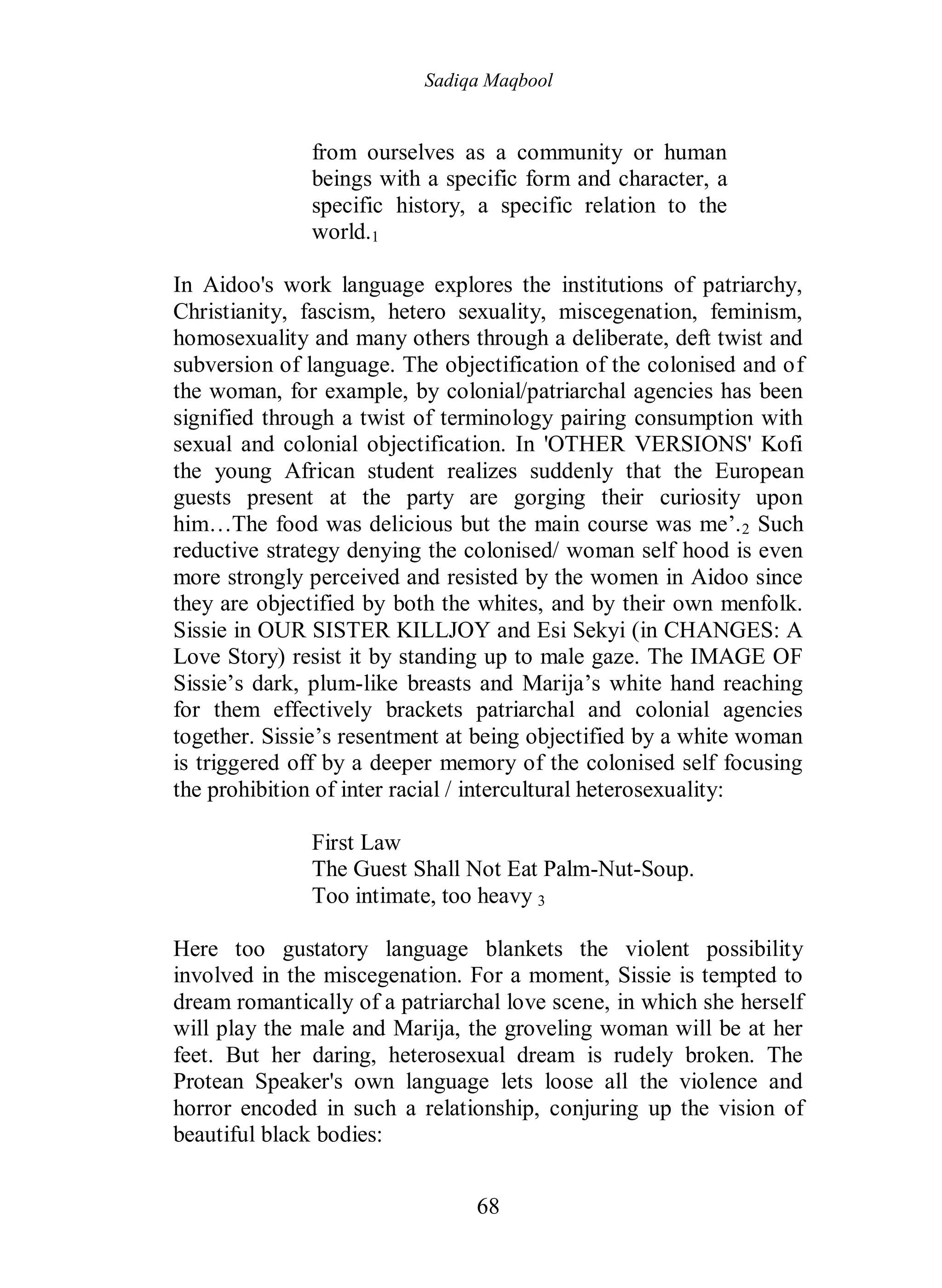 Sadiqa Maqbool
68
from ourselves as a community or human
beings with a specific form and character, a
specific history, a specific relation to the
world.1
In Aidoo's work language explores the institutions of patriarchy,
Christianity, fascism, hetero sexuality, miscegenation, feminism,
homosexuality and many others through a deliberate, deft twist and
subversion of language. The objectification of the colonised and of
the woman, for example, by colonial/patriarchal agencies has been
signified through a twist of terminology pairing consumption with
sexual and colonial objectification. In 'OTHER VERSIONS' Kofi
the young African student realizes suddenly that the European
guests present at the party are gorging their curiosity upon
him…The food was delicious but the main course was me’.2 Such
reductive strategy denying the colonised/ woman self hood is even
more strongly perceived and resisted by the women in Aidoo since
they are objectified by both the whites, and by their own menfolk.
Sissie in OUR SISTER KILLJOY and Esi Sekyi (in CHANGES: A
Love Story) resist it by standing up to male gaze. The IMAGE OF
Sissie’s dark, plum-like breasts and Marija’s white hand reaching
for them effectively brackets patriarchal and colonial agencies
together. Sissie’s resentment at being objectified by a white woman
is triggered off by a deeper memory of the colonised self focusing
the prohibition of inter racial / intercultural heterosexuality:
First Law
The Guest Shall Not Eat Palm-Nut-Soup.
Too intimate, too heavy 3
Here too gustatory language blankets the violent possibility
involved in the miscegenation. For a moment, Sissie is tempted to
dream romantically of a patriarchal love scene, in which she herself
will play the male and Marija, the groveling woman will be at her
feet. But her daring, heterosexual dream is rudely broken. The
Protean Speaker's own language lets loose all the violence and
horror encoded in such a relationship, conjuring up the vision of
beautiful black bodies:
 