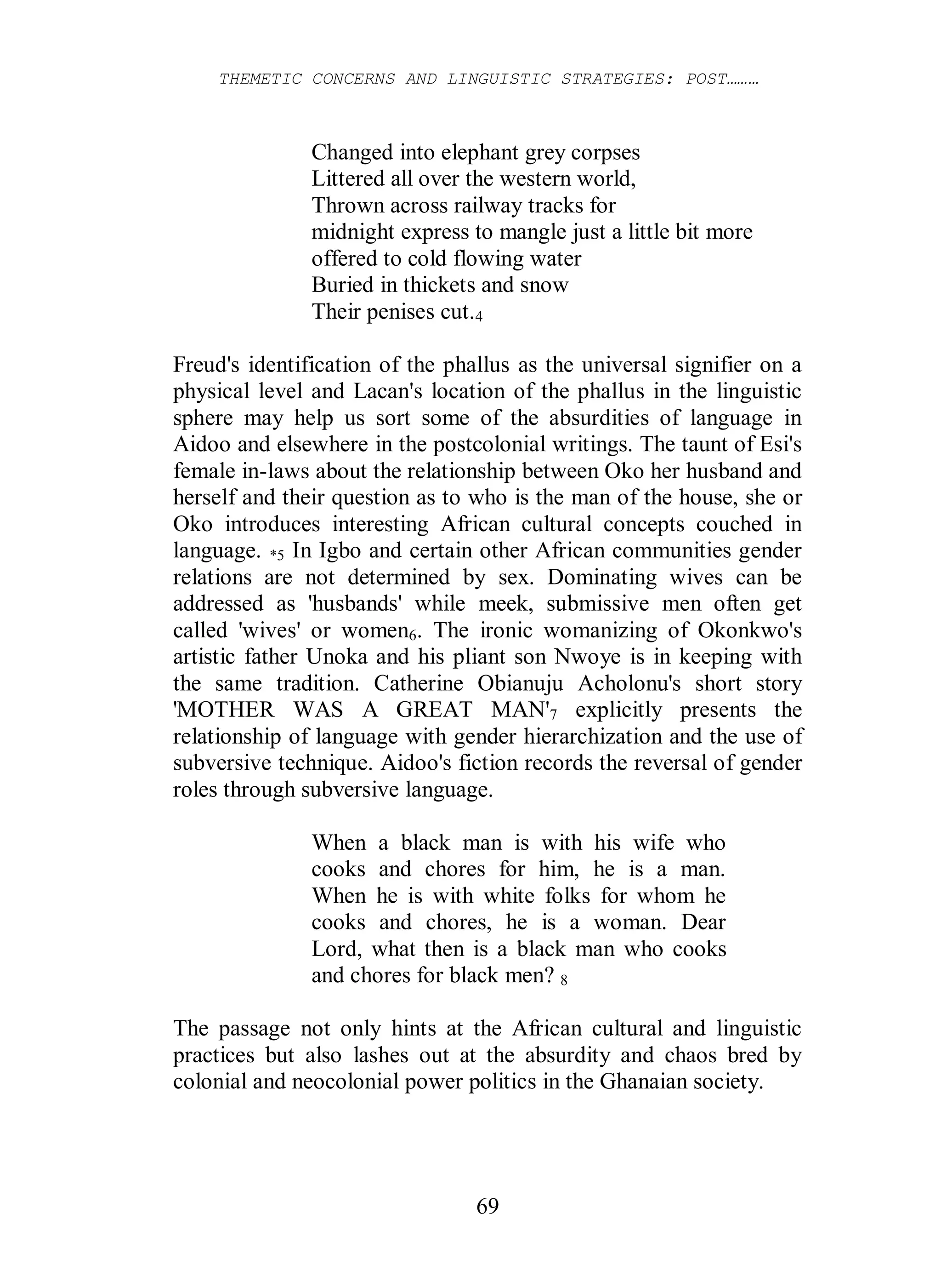 THEMETIC CONCERNS AND LINGUISTIC STRATEGIES: POST………
69
Changed into elephant grey corpses
Littered all over the western world,
Thrown across railway tracks for
midnight express to mangle just a little bit more
offered to cold flowing water
Buried in thickets and snow
Their penises cut.4
Freud's identification of the phallus as the universal signifier on a
physical level and Lacan's location of the phallus in the linguistic
sphere may help us sort some of the absurdities of language in
Aidoo and elsewhere in the postcolonial writings. The taunt of Esi's
female in-laws about the relationship between Oko her husband and
herself and their question as to who is the man of the house, she or
Oko introduces interesting African cultural concepts couched in
language. *5 In Igbo and certain other African communities gender
relations are not determined by sex. Dominating wives can be
addressed as 'husbands' while meek, submissive men often get
called 'wives' or women6. The ironic womanizing of Okonkwo's
artistic father Unoka and his pliant son Nwoye is in keeping with
the same tradition. Catherine Obianuju Acholonu's short story
'MOTHER WAS A GREAT MAN'7 explicitly presents the
relationship of language with gender hierarchization and the use of
subversive technique. Aidoo's fiction records the reversal of gender
roles through subversive language.
When a black man is with his wife who
cooks and chores for him, he is a man.
When he is with white folks for whom he
cooks and chores, he is a woman. Dear
Lord, what then is a black man who cooks
and chores for black men? 8
The passage not only hints at the African cultural and linguistic
practices but also lashes out at the absurdity and chaos bred by
colonial and neocolonial power politics in the Ghanaian society.
 