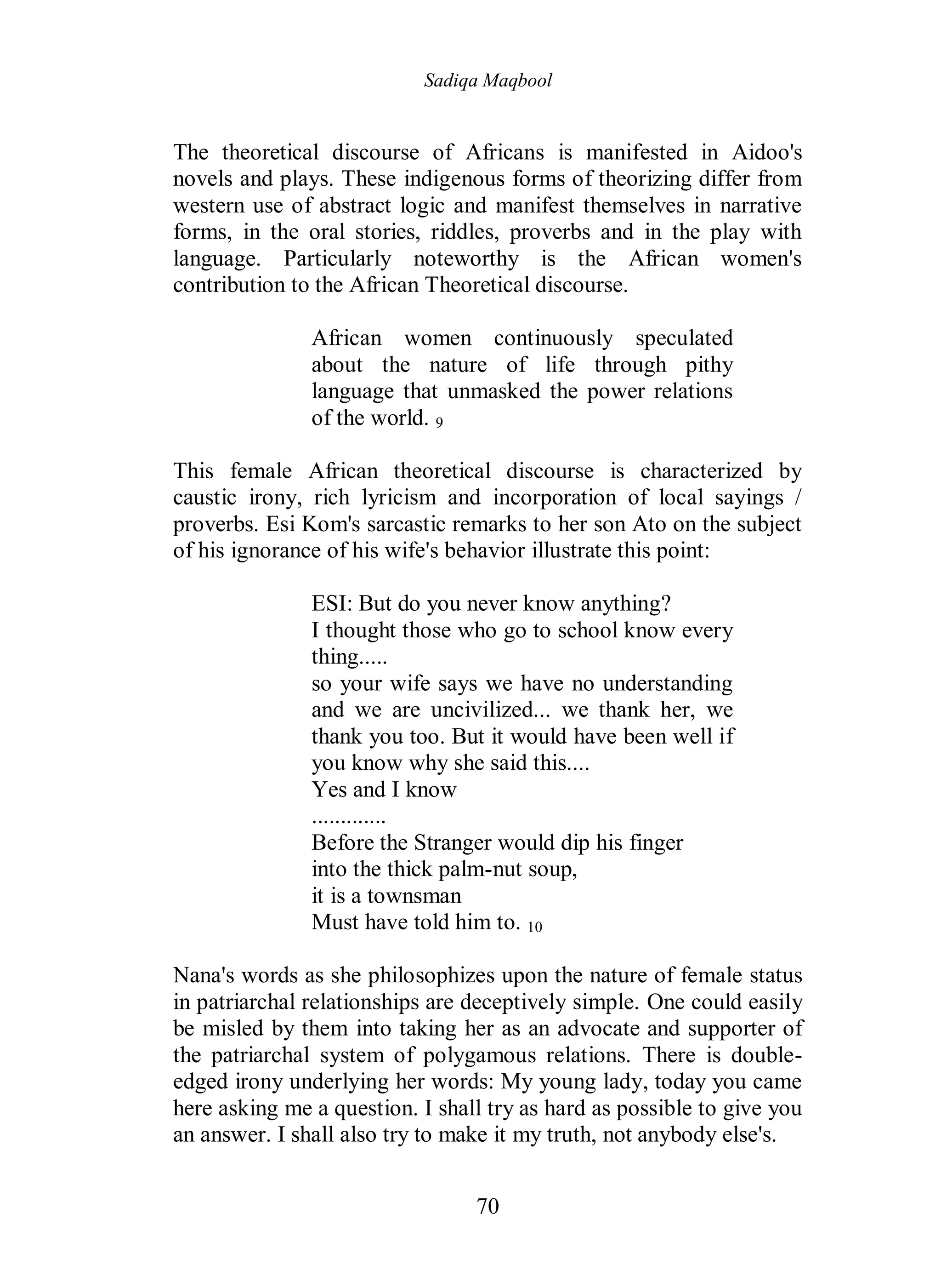 Sadiqa Maqbool
70
The theoretical discourse of Africans is manifested in Aidoo's
novels and plays. These indigenous forms of theorizing differ from
western use of abstract logic and manifest themselves in narrative
forms, in the oral stories, riddles, proverbs and in the play with
language. Particularly noteworthy is the African women's
contribution to the African Theoretical discourse.
African women continuously speculated
about the nature of life through pithy
language that unmasked the power relations
of the world. 9
This female African theoretical discourse is characterized by
caustic irony, rich lyricism and incorporation of local sayings /
proverbs. Esi Kom's sarcastic remarks to her son Ato on the subject
of his ignorance of his wife's behavior illustrate this point:
ESI: But do you never know anything?
I thought those who go to school know every
thing.....
so your wife says we have no understanding
and we are uncivilized... we thank her, we
thank you too. But it would have been well if
you know why she said this....
Yes and I know
.............
Before the Stranger would dip his finger
into the thick palm-nut soup,
it is a townsman
Must have told him to. 10
Nana's words as she philosophizes upon the nature of female status
in patriarchal relationships are deceptively simple. One could easily
be misled by them into taking her as an advocate and supporter of
the patriarchal system of polygamous relations. There is double-
edged irony underlying her words: My young lady, today you came
here asking me a question. I shall try as hard as possible to give you
an answer. I shall also try to make it my truth, not anybody else's.
 