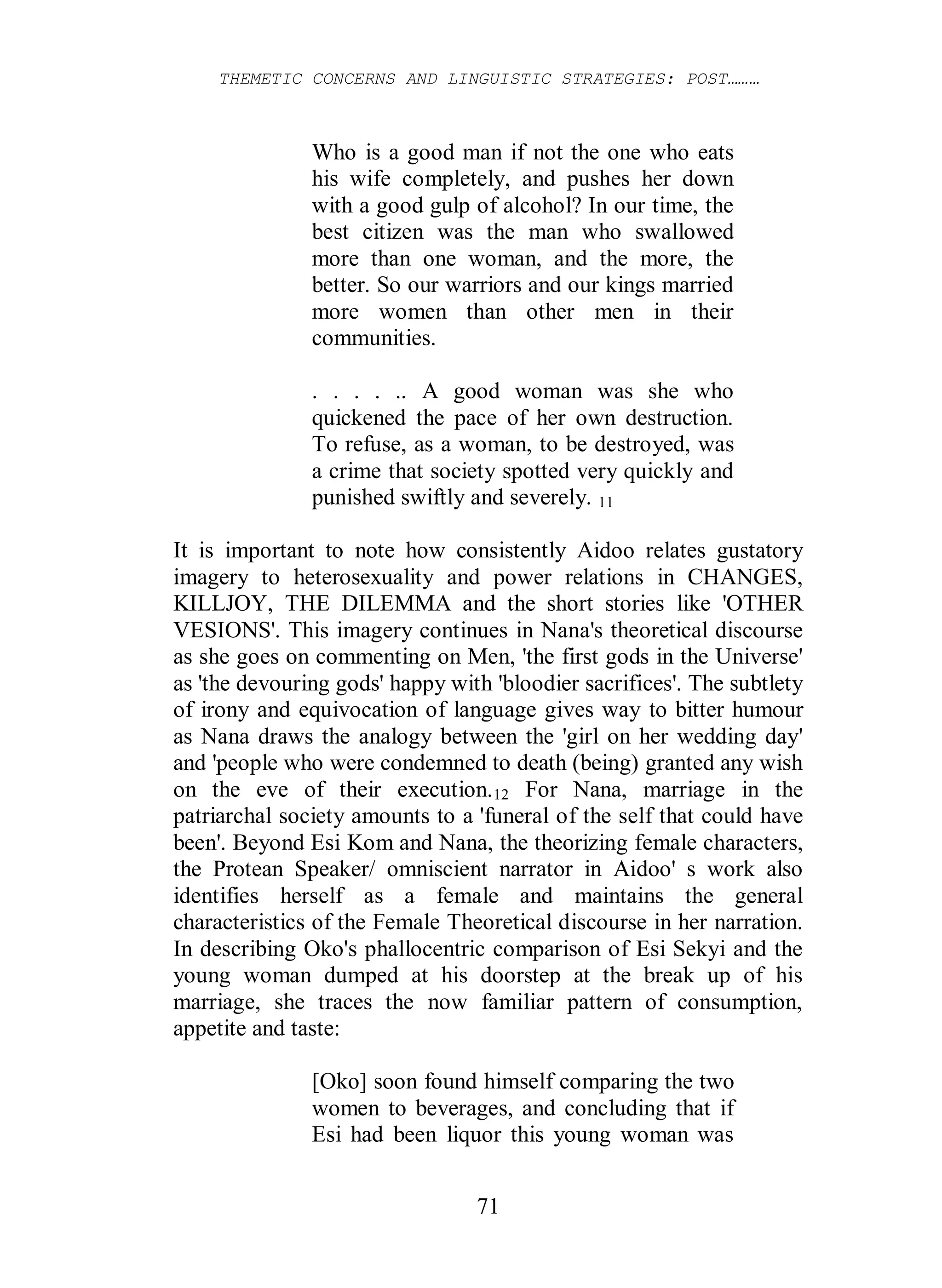 THEMETIC CONCERNS AND LINGUISTIC STRATEGIES: POST………
71
Who is a good man if not the one who eats
his wife completely, and pushes her down
with a good gulp of alcohol? In our time, the
best citizen was the man who swallowed
more than one woman, and the more, the
better. So our warriors and our kings married
more women than other men in their
communities.
. . . . .. A good woman was she who
quickened the pace of her own destruction.
To refuse, as a woman, to be destroyed, was
a crime that society spotted very quickly and
punished swiftly and severely. 11
It is important to note how consistently Aidoo relates gustatory
imagery to heterosexuality and power relations in CHANGES,
KILLJOY, THE DILEMMA and the short stories like 'OTHER
VESIONS'. This imagery continues in Nana's theoretical discourse
as she goes on commenting on Men, 'the first gods in the Universe'
as 'the devouring gods' happy with 'bloodier sacrifices'. The subtlety
of irony and equivocation of language gives way to bitter humour
as Nana draws the analogy between the 'girl on her wedding day'
and 'people who were condemned to death (being) granted any wish
on the eve of their execution.12 For Nana, marriage in the
patriarchal society amounts to a 'funeral of the self that could have
been'. Beyond Esi Kom and Nana, the theorizing female characters,
the Protean Speaker/ omniscient narrator in Aidoo' s work also
identifies herself as a female and maintains the general
characteristics of the Female Theoretical discourse in her narration.
In describing Oko's phallocentric comparison of Esi Sekyi and the
young woman dumped at his doorstep at the break up of his
marriage, she traces the now familiar pattern of consumption,
appetite and taste:
[Oko] soon found himself comparing the two
women to beverages, and concluding that if
Esi had been liquor this young woman was
 