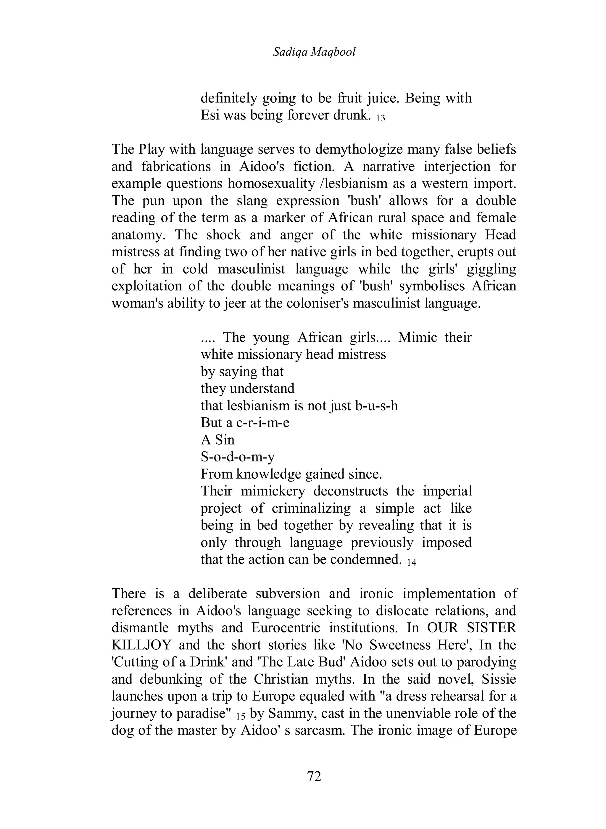 Sadiqa Maqbool
72
definitely going to be fruit juice. Being with
Esi was being forever drunk. 13
The Play with language serves to demythologize many false beliefs
and fabrications in Aidoo's fiction. A narrative interjection for
example questions homosexuality /lesbianism as a western import.
The pun upon the slang expression 'bush' allows for a double
reading of the term as a marker of African rural space and female
anatomy. The shock and anger of the white missionary Head
mistress at finding two of her native girls in bed together, erupts out
of her in cold masculinist language while the girls' giggling
exploitation of the double meanings of 'bush' symbolises African
woman's ability to jeer at the coloniser's masculinist language.
.... The young African girls.... Mimic their
white missionary head mistress
by saying that
they understand
that lesbianism is not just b-u-s-h
But a c-r-i-m-e
A Sin
S-o-d-o-m-y
From knowledge gained since.
Their mimickery deconstructs the imperial
project of criminalizing a simple act like
being in bed together by revealing that it is
only through language previously imposed
that the action can be condemned. 14
There is a deliberate subversion and ironic implementation of
references in Aidoo's language seeking to dislocate relations, and
dismantle myths and Eurocentric institutions. In OUR SISTER
KILLJOY and the short stories like 'No Sweetness Here', In the
'Cutting of a Drink' and 'The Late Bud' Aidoo sets out to parodying
and debunking of the Christian myths. In the said novel, Sissie
launches upon a trip to Europe equaled with "a dress rehearsal for a
journey to paradise" 15 by Sammy, cast in the unenviable role of the
dog of the master by Aidoo' s sarcasm. The ironic image of Europe
 