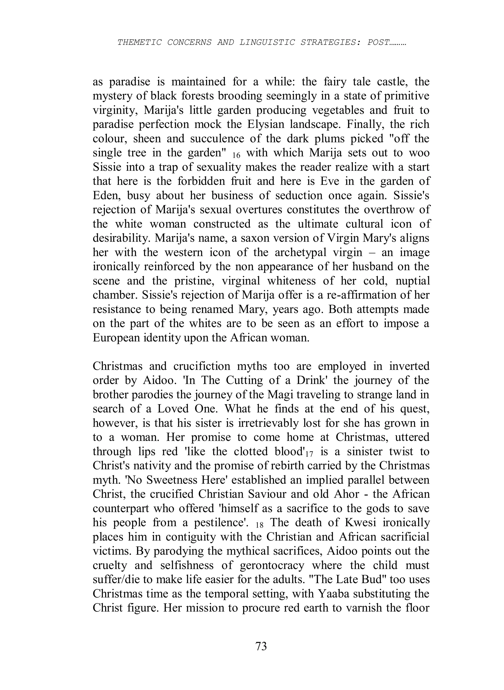 THEMETIC CONCERNS AND LINGUISTIC STRATEGIES: POST………
73
as paradise is maintained for a while: the fairy tale castle, the
mystery of black forests brooding seemingly in a state of primitive
virginity, Marija's little garden producing vegetables and fruit to
paradise perfection mock the Elysian landscape. Finally, the rich
colour, sheen and succulence of the dark plums picked "off the
single tree in the garden" 16 with which Marija sets out to woo
Sissie into a trap of sexuality makes the reader realize with a start
that here is the forbidden fruit and here is Eve in the garden of
Eden, busy about her business of seduction once again. Sissie's
rejection of Marija's sexual overtures constitutes the overthrow of
the white woman constructed as the ultimate cultural icon of
desirability. Marija's name, a saxon version of Virgin Mary's aligns
her with the western icon of the archetypal virgin – an image
ironically reinforced by the non appearance of her husband on the
scene and the pristine, virginal whiteness of her cold, nuptial
chamber. Sissie's rejection of Marija offer is a re-affirmation of her
resistance to being renamed Mary, years ago. Both attempts made
on the part of the whites are to be seen as an effort to impose a
European identity upon the African woman.
Christmas and crucifiction myths too are employed in inverted
order by Aidoo. 'In The Cutting of a Drink' the journey of the
brother parodies the journey of the Magi traveling to strange land in
search of a Loved One. What he finds at the end of his quest,
however, is that his sister is irretrievably lost for she has grown in
to a woman. Her promise to come home at Christmas, uttered
through lips red 'like the clotted blood'17 is a sinister twist to
Christ's nativity and the promise of rebirth carried by the Christmas
myth. 'No Sweetness Here' established an implied parallel between
Christ, the crucified Christian Saviour and old Ahor - the African
counterpart who offered 'himself as a sacrifice to the gods to save
his people from a pestilence'. 18 The death of Kwesi ironically
places him in contiguity with the Christian and African sacrificial
victims. By parodying the mythical sacrifices, Aidoo points out the
cruelty and selfishness of gerontocracy where the child must
suffer/die to make life easier for the adults. "The Late Bud" too uses
Christmas time as the temporal setting, with Yaaba substituting the
Christ figure. Her mission to procure red earth to varnish the floor
 