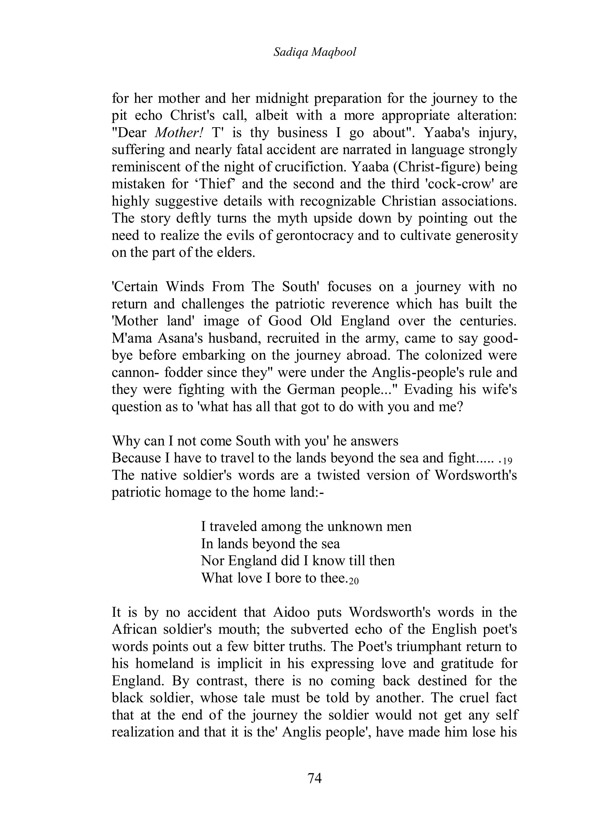 Sadiqa Maqbool
74
for her mother and her midnight preparation for the journey to the
pit echo Christ's call, albeit with a more appropriate alteration:
"Dear Mother! T' is thy business I go about". Yaaba's injury,
suffering and nearly fatal accident are narrated in language strongly
reminiscent of the night of crucifiction. Yaaba (Christ-figure) being
mistaken for ‘Thief’ and the second and the third 'cock-crow' are
highly suggestive details with recognizable Christian associations.
The story deftly turns the myth upside down by pointing out the
need to realize the evils of gerontocracy and to cultivate generosity
on the part of the elders.
'Certain Winds From The South' focuses on a journey with no
return and challenges the patriotic reverence which has built the
'Mother land' image of Good Old England over the centuries.
M'ama Asana's husband, recruited in the army, came to say good-
bye before embarking on the journey abroad. The colonized were
cannon- fodder since they" were under the Anglis-people's rule and
they were fighting with the German people..." Evading his wife's
question as to 'what has all that got to do with you and me?
Why can I not come South with you' he answers
Because I have to travel to the lands beyond the sea and fight..... .19
The native soldier's words are a twisted version of Wordsworth's
patriotic homage to the home land:-
I traveled among the unknown men
In lands beyond the sea
Nor England did I know till then
What love I bore to thee.20
It is by no accident that Aidoo puts Wordsworth's words in the
African soldier's mouth; the subverted echo of the English poet's
words points out a few bitter truths. The Poet's triumphant return to
his homeland is implicit in his expressing love and gratitude for
England. By contrast, there is no coming back destined for the
black soldier, whose tale must be told by another. The cruel fact
that at the end of the journey the soldier would not get any self
realization and that it is the' Anglis people', have made him lose his
 