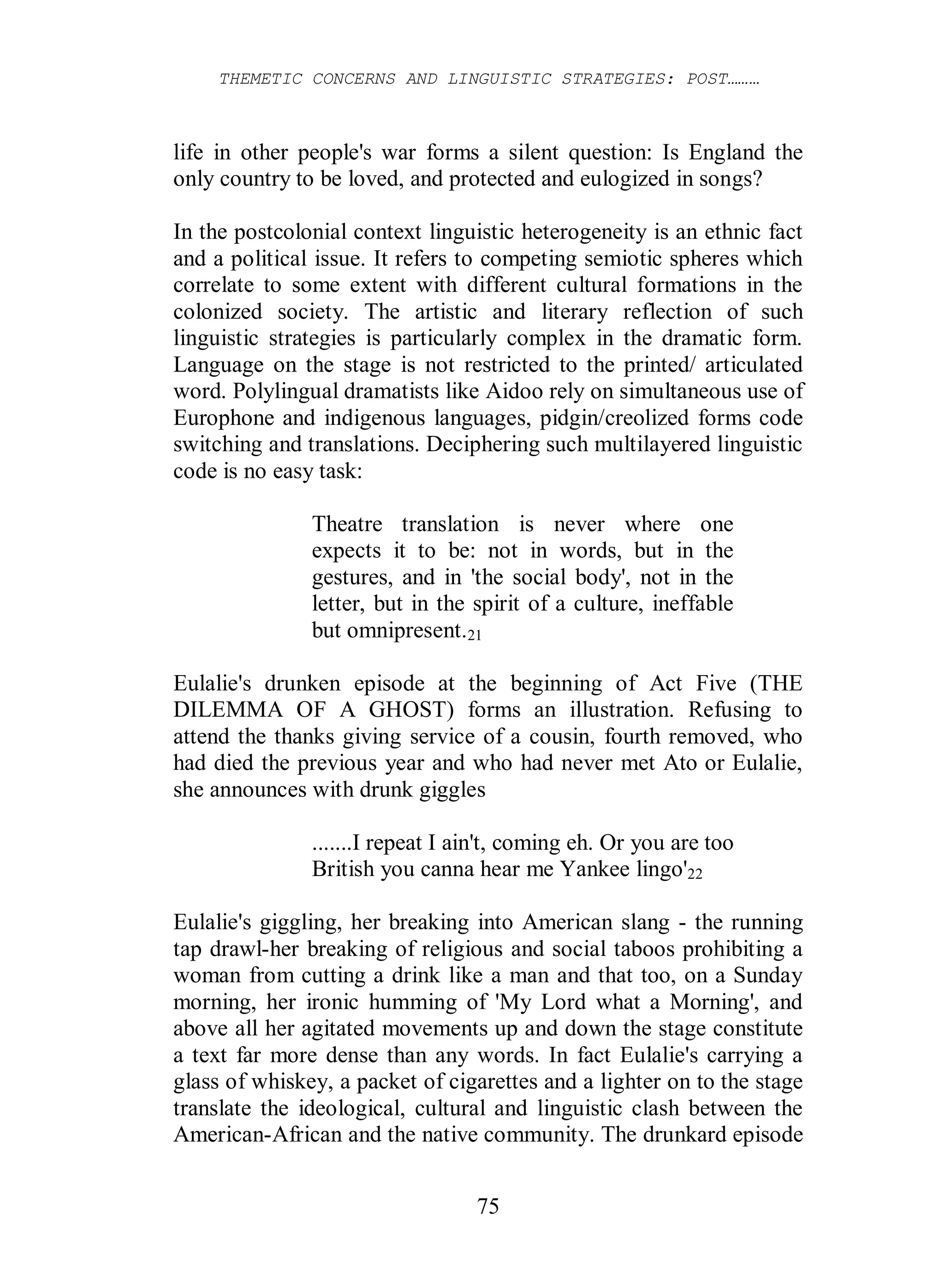 THEMETIC CONCERNS AND LINGUISTIC STRATEGIES: POST………
75
life in other people's war forms a silent question: Is England the
only country to be loved, and protected and eulogized in songs?
In the postcolonial context linguistic heterogeneity is an ethnic fact
and a political issue. It refers to competing semiotic spheres which
correlate to some extent with different cultural formations in the
colonized society. The artistic and literary reflection of such
linguistic strategies is particularly complex in the dramatic form.
Language on the stage is not restricted to the printed/ articulated
word. Polylingual dramatists like Aidoo rely on simultaneous use of
Europhone and indigenous languages, pidgin/creolized forms code
switching and translations. Deciphering such multilayered linguistic
code is no easy task:
Theatre translation is never where one
expects it to be: not in words, but in the
gestures, and in 'the social body', not in the
letter, but in the spirit of a culture, ineffable
but omnipresent.21
Eulalie's drunken episode at the beginning of Act Five (THE
DILEMMA OF A GHOST) forms an illustration. Refusing to
attend the thanks giving service of a cousin, fourth removed, who
had died the previous year and who had never met Ato or Eulalie,
she announces with drunk giggles
.......I repeat I ain't, coming eh. Or you are too
British you canna hear me Yankee lingo'22
Eulalie's giggling, her breaking into American slang - the running
tap drawl-her breaking of religious and social taboos prohibiting a
woman from cutting a drink like a man and that too, on a Sunday
morning, her ironic humming of 'My Lord what a Morning', and
above all her agitated movements up and down the stage constitute
a text far more dense than any words. In fact Eulalie's carrying a
glass of whiskey, a packet of cigarettes and a lighter on to the stage
translate the ideological, cultural and linguistic clash between the
American-African and the native community. The drunkard episode
 