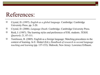 References: Crystal, D. (1997).  English as a global language.  Cambridge: Cambridge University Press. pp. 5-20.  Crystal, D. (2000).  Language Death.  Cambridge. Cambridge University Press. Reid, J. (1987). The learning styles and preferences of ESL students.  TESOL Quarterly 21,  87-111. Tomlinson, B. (2005). English as a foreign language: Matching procedures to the context of learning. In E. Hinkel (Ed.),  Handbook of research in second language teaching and learning  (pp. 137-153). Mahwah, New Jersey: Lawrence Erlbaum. 