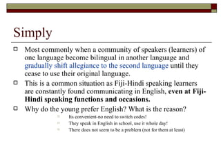 Simply Most commonly when a community of speakers (learners) of one language become bilingual in another language and  gradually shift allegiance to the second language  until they cease to use their original language. This is a common situation as Fiji-Hindi speaking learners are constantly found communicating in English,  even at Fiji-Hindi speaking functions and occasions. Why do the young prefer English? What is the reason? Its convenient-no need to switch codes! They speak in English in school, use it whole day! There does not seem to be a problem (not for them at least) 