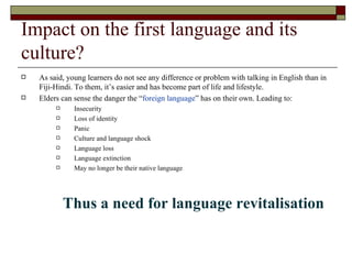Impact on the first language and its culture? As said, young learners do not see any difference or problem with talking in English than in Fiji-Hindi. To them, it’s easier and has become part of life and lifestyle. Elders can sense the danger the “ foreign language ” has on their own. Leading to: Insecurity Loss of identity Panic Culture and language shock Language loss Language extinction May no longer be their native language Thus a need for language revitalisation 
