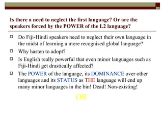 Is there a need to neglect the first language? Or are the speakers forced by the POWER of the L2 language? Do Fiji-Hindi speakers need to neglect their own language in the midst of learning a more recognised global language? Why hasten to adopt? Is English really powerful that even minor languages such as Fiji-Hindi get drastically affected? The  POWER  of the language, its  DOMINANCE  over other languages and its  STATUS  as  THE  language will end up many minor languages in the bin! Dead! Non-existing! OR 