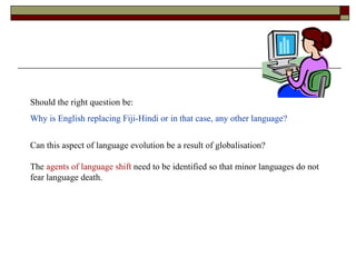 Should the right question be: Why is English replacing Fiji-Hindi or in that case, any other language? Can this aspect of language evolution be a result of globalisation?  The  agents of language shift  need to be identified so that minor languages do not fear language death. 