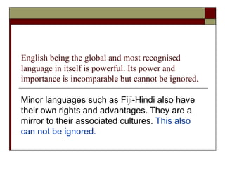 English being the global and most recognised language in itself is powerful. Its power and importance is incomparable but cannot be ignored. Minor languages such as Fiji-Hindi also have their own rights and advantages. They are a mirror to their associated cultures.  This also can not be ignored.  