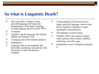 So what is Linguistic Death? The worry that a “global or more powerful language will hasten the disappearance of the minor language, causing language death”(Crystal, 1997). A tragedy! Together with the language, the cultural identity and linkage is lost. A language dies when nobody speaks it. Endangered. Language shift occurs gradually and most often insidiously, noticed only after the process is quite advanced or complete. Young speakers of Fiji-Hindi can no longer speak the language, resort to and borrow English vocabulary to make meaningful communication. The language is slowly dying. Together with it, the young no longer value and know their culture, folktales, mythology, proverbs, saga. Instead know more of English and prefer it. 